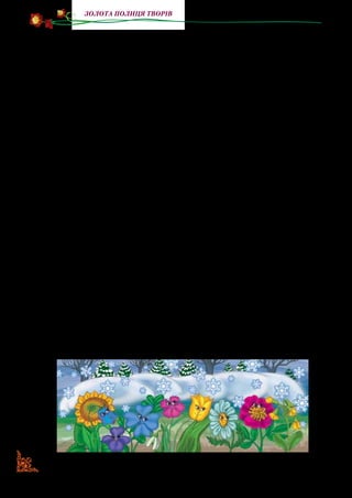 78
Золота полиця творів
Маленькому блакитному дзвіночку було дуже сумно; він по­
чав прислуховуватися, що робиться вгорі, йому чувся якийсь
гомін. Це бігали по садку діти, грались у сніжки й робили сні­
гову бабу, вони дуже раділи зимі.
— Послухайте, сестрички! — загукав дзвіночок до інших
квіток. — Послухайте, який угорі гомін: може, прийшла весна?
— Ох, коли б то скоріше весна! — прошепотіла біленька кон­
валія, зітхаючи. — Як я люблю дивитися на гарних метеликів і
слухати чудові співи пташок. А сонечко, Боже, яке гарне!
— Страшенно нудно так довго тут сидіти, так би вже хоті­
лося розпустити свою гарну мережану спідничку! — промо­
вив красень тюльпан.
— Годі вам балакати! — пробурчав старий реп’ях, прокида­
ючись. — Хвилини спокою не даєте.
Квітки затихли, якби тільки старий заснув.
— Якби мені хотілося подивитися, що робиться на зем­
лі! — промовив тихесенько оксамитний чорнобривець.
— Ой! Як я вже скучила за тим сонечком! — сказала ма­
ленька польова гвоздика.
— І чого це ви так турбуєтеся за тим сонцем? Хіба я гір­
ший від нього? — промовив згорда соняшник. — Ось нехай
тільки я вийду на світ, тоді побачите, що моє листячко краще
від сонячного променя.
— Ач, як хвалиться! — прошепотіла фіалочка, нахиливши
до конвалії свою гарну голівку.
— А мені здається, — промовила красива півонія, що тут
є кращі від тебе, соняшнику, та й не величаються! — І вона з
презирством глянула на нього.
 