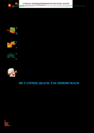 8
Хлібом і чорнобривцями пахне рідна земля
— Та ось мій цвіт на обжинковий віночок. Цвіт смаглявий,
кароокий; скільки в небі зірок, стільки в мене квіток!
— Паничику чорнобривчику! Пізня осінь морозом пахне!
— Виший мене на сорочці чорнобривими нитками: темними,
як ніч, червоними, як літо. Буду тобі коло серця процвітати.
1.	Якими словами описує письменниця літо? Які в цей час чор-
нобривці?
2.	Прочитайте, який цвіт у чорнобривців, які це нитки — чорно-
бриві.
•	 Визначте, між ким відбувається розмова. Розподіліть ролі.
Прочитайте діалог.
•	 Вивчіть слова. Розіграйте діалог із пам’яті.
•	 Розгляньте на малюнку віночок. Поясніть, чому він назива-
ється обжинковим.
•	 Викладіть у зошитах такий віночок (виберіть і виріжте з на-
мальованих квітів, колосків).
Прочитайте твір Василя Скуратівського, де розповідається
про звичай українського народу справляти обжинки. Україн-
ські звичаї і тепер не втрачають своєї чарівно­сті та краси. Вони
сповнені глибокого змісту, поезії й символіки.
ЯК У СЕРПНІ ДБАЄМ, ТАК ЗИМОЮ МАЄМ
(Уривок)
Коли починалися жнива, жінки одягалися по-свят­ко­вому
й усім сімейством вирушали в поле.
Якщо в когось із господарів був великий лан і він не всти­
гав учасно зібрати врожай, то скликав толоку. Це дуже давня
форма колективної взаємодопомоги. На неї запрошували пе­
реважно сусідів і родичів. Учасникам таких гуртів не платили,
а лише їх харчували. За допомогою толок наш народ зумів ви­
жити в тяжкі часи ворожих набігів, які спустошували землю.
Учасників жниварської толоки називали в народі «жен­
чиками». Першою починала зажинок найстарша жінка, яка
 