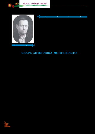 82
Золота полиця творів
Анатолій Григорук
(Народився 1932 р.)
Анатолій Григорук народився на Він­
ниччині. Пише вірші, казки, оповідання та
повісті про розмаїтий навколишній світ.
У творах А. Григорука багато веселої
вигадки. Події, у які потрапляють герої,
цікаві й захопливі. А читачам письмен­
ник бажає виявити своє справжнє по­
кликання та залишатися відданим йому.
СКАРБ АНТОНЧИКА МОНТЕ-КРІСТО*
Жив собі хлопчик на ім’я Антончик. Не сказати б, що був
він великий мудриголова, однак і не дурник. Не сміливець,
але й не страхополох. Не трудяга-роботяга, проте й не лінюх.
Хвацько катався на роликових ковзанах. І, звісно, з ранку до
вечора міг сидіти біля телевізора й дивитися мультики. Одне
слово, це був звичайнісінький хлопчик, яких ми зустрічаємо
на кожному кроці.
Тим часом одна потаємна мрія вирізняла Антончика
з-поміж інших хлопчиків і дівчаток: він хотів стати най­
більшим багатієм на землі. «Ех, якби мені знайти скарб! —
мало не щодня марив Антончик. — Щоб була там ціла гора
золота й коштовного каміння, як у графа Монте-Крісто.
Ось тоді б я став найщасливішим у світі!» І щоразу при
цій думці Антончик тяжко зітхав, бо не знав, як йому свою
мрію здійснити...
Якось після сніданку він вибіг на вулицю погратися. Ба­
чить: стоїть неподалік їхнього будинку ветхий згорблений
дідок, чимось схожий на казкового гнома, стоїть і силкується
* Монте-Крісто — так звали багатого героя з твору французького
письменника Александра Дюма.
 