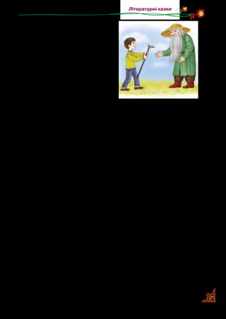 83
Літературні казки
підняти із землі впущену з рук
палицю. Та, мабуть, від старо­
сті кістки в дідка геть негнучкі
стали, бо ніяк він не нагнеться.
А без палиці й півкроку ступи­
ти йому несила. Тому Антончик
підбіг, підняв палицю й каже:
—Ось,дідуню,тримайте.Тіль­
ки не впустіть знову, бо я побіжу
до своїх друзів гратися, і вже не
буде кому вам підсобити.
— Красненько дякую, — прошамотів дідок. — Бачу, ти до­
бросердий хлопчик. Тому маю тебе за це винагородити. Ска­
жи, чого б тобі найдужче хотілося?
—Е,—махнуврукоюАнтончик,—вивсеоднотогонезробите.
— А ти скажи. Може, і зроблю.
— Я, дідуню, дуже хочу стати найбільшим багатієм, — за­
мріяно сказав Антончик. — Якби мені ціла купа золота, а на
додачу ще й купа коштовного каміння, як у графа Монте­
Крісто, я був би найщасливішим у світі!
— Так, так, — задумливо поскубав свою сиву бороду ді­
док. — А ти певен, що саме це робить людину щасливою?
— О! — вигукнув Антончик. — Ще й як певен!
— Що ж, хай буде по-твоєму, — мовив дідок і загадково
усміхнувся.
Він прошепотів якісь таємничі слова, махнув палицею —
і  тієї ж миті чарівна сила підхопила Антончика, крутнула
кілька разів, і не встиг він опам’ятатися, як опинивсь у ве­
личезній, з високим склепінням кам’яній печері, зовсім по­
рожній і таємничо-зловісній. Печеру наповнював легкий
сизо-рожевий туман.
Антончик боязко роззирнувся. Та впевнившись, що йому
не загрожує ніяка напасть, ступив кілька кроків уперед. Рап­
том його увагу привернуло якесь химерне світіння. Антончик
повернувся в той бік і побачив, як просто на землі лежить
велика купа сліпучо-білих і багряно-червоних, жовтавих і
 