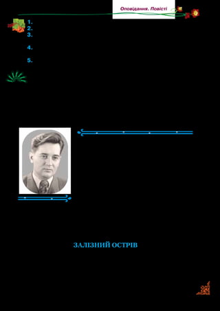 97
Оповідання. Повісті
1.	Від імені кого ведеться розповідь?
2.	Знайдіть у тексті й прочитайте опис городу.
3.	Прочитайте, як головний герой з-поміж моркви вишукував
найбільшу. Чому розгнівалася бабуся?
4.	Що розказав О.  Довженко у творі про своє дитинство? Чи
можна цю розповідь назвати гумористичною?
5.	Виберіть один епізод і підготуйте його для дослівного переказу.
	 Поділіть текст на частини. Уявіть, що до кожної частини вам
треба створити кадри кінофільму. Де б відбувалися зйомки?
Яких треба підібрати акторів? Опишіть детально, що і як тре-
ба передати в кадрі. Які кадри будуть наповнені тишею? Яке
враження повинен викликати ваш «фільм» у глядачів?
Олесь Гончар
(1918–1995)
Олесь (Олександр) Гончар народив­
ся в с. Ломівці, неподалік від Дніпропе­
тровська. Дитинство минуло в бабусі й
дідуся на Полтавщині. Після закінчення
школи навчався в технікумі й одночас­
но працював у районній газеті. Потроху
пробував писати твори. Згодом навчав­
ся в Харківському університеті. Писав
твори для старших дітей і дорослих.
Прочитайте уривок з оповідання «Залізний острів». У вас
одразу виникне запитання: а чому — залізний? Бо головна
героїня, Тоня, і її друг потраплять на крейсер (корабель), що
затонув неподалік від берега.
ЗАЛІЗНИЙ ОСТРІВ
(Уривок)
І хоч тут здебільшого все люди веселі, але й серед них
своїми вигадками та голосом, що як веселий дзвіночок, ви­
діляється Тоня Горпищенко. Коли не глянеш, вона в оточенні
 