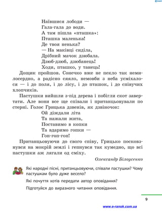 Наївшися лободи —
Гала-гала до води.
А там пішла «пташка»:
Пташка маленька!
Де твоя ненька?
— На маківці сиділа,
Дрібний мачок дзюбала.
Дзюб-дзюб, дзюбанець!
Ходи, пташко, у  танець!
Дощик пройшов. Сонечко вже не пекло так неми-
лосердно, а  радісно сяяло, немовби з  неба усміхало-
ся  — і  до поля, і  до лісу, і  до пташок, і  до співучих
хлопчиків.
Пастушки вийшли з-під дерева і побігли скот завер-
тати. Але вони все ще співали і  пританцьовували по
стерні. Голос Грицька дзвенів, як дзвіночок:
Ой діждали літа
Та нажали жита,
Поставимо в  копки
Та вдаримо гопки —
Гоп-гоп-гоп!
Пританцьовуючи до свого співу, Грицько посковз­
нувся на мокрій землі і  гепнувся так кумедно, що всі
пастушки аж лягали од сміху.
Олександр Білоусенко
Які народні пісні, пританцьовуючи, співали пастушки? Чому
пастушкам було дуже весело?
Які почуття хотів передати автор оповідання?
Підготуйся до виразного читання оповідання.
9
www.e-ranok.com.ua
 