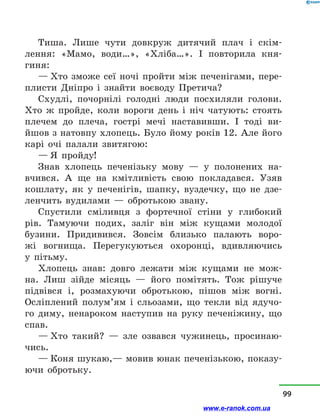 Тиша. Лише чути довкруж дитячий плач і  скім­
лення: «Мамо, води…», «Хліба…». І повторила кня­
гиня:
— Хто зможе сеї ночі пройти між печенігами, пере-
плисти Дніпро і  знайти воєводу Претича?
Схудлі, почорнілі голодні люди посхиляли голови.
Хто ж пройде, коли вороги день і  ніч чатують: стоять
плечем до плеча, гострі мечі наставивши. І тоді ви­
йшов з натовпу хлопець. Було йому років 12. Але його
карі очі палали звитягою:
— Я пройду!
Знав хлопець печенізьку мову  — у  полонених на-
вчився. А ще на кмітливість свою покладався. Узяв
кошлату, як у  печенігів, шапку, вуздечку, що не дзе-
ленчить вудилами  — обротькою звану.
Спустили сміливця з  фортечної стіни у  глибокий
рів. Тамуючи подих, заліг він між кущами молодої
бузини. Придивився. Зовсім близько палають воро-
жі вогнища. Перегукуються охоронці, вдивляючись
у  пітьму.
Хлопець знав: довго лежати між кущами не мож-
на. Лиш зійде місяць  — його помітять. Тож рішуче
підвівся і, розмахуючи обротькою, пішов між вогні.
Осліплений полум’ям і  сльозами, що текли від ядучо-
го диму, ненароком наступив на руку печеніжину, що
спав.
— Хто такий?  — зле озвався чужинець, просинаю-
чись.
— Коня шукаю,— мовив юнак печенізькою, показу-
ючи обротьку.
99
www.e-ranok.com.ua
 