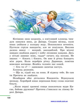 Кочівник знов захропів, а  кмітливий хлопець чим-
дуж кинувся вниз, до Дніпра. Сходив місяць, коли
юнак увійшов у  холодну воду. Похопилися печеніги.
Пустили стріли навздогін, але не поцілили. Виплив
далеко внизу  — мокрий, закоцюблий. При місяці
швидко знайшов дорогу і побіг лісовими хащами. Десь
у  пітьмі завиває вовк, гаддя* сичить під ногами. Не
зважає — біжить і  біжить. Он вже й  річка блищить
між дерев. Коли перебрів річку Дарницю, помітив
невелике вогнище. Якийсь чоловік пас коней.
— Хто ти є?  — здивовано запитав пастух.
Хлопець розповів.
— Що ж, сідай ось на коня. Я відвезу тебе. Бо сам
ти Претича не знайдеш.
Незабаром обоє дісталися Княжичів. Відшукали
воєводу. Хоробрий юнак переказав йому слова княгині
Ольги.
…Коли перші промені сонця позолотили мури Ки­
єва, бойова дружина* Претича з’явилася на лівому бе-
резі Дніпра.
100
www.e-ranok.com.ua
 