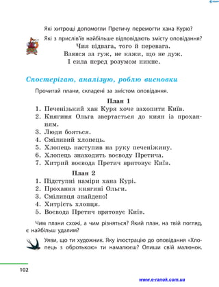 Які хитрощі допомогли Претичу перемогти хана Курю?
Які з прислів’їв найбільше відповідають змісту опові­дання?
Чия відвага, того й  перевага.
Взявся за гуж, не кажи, що не дуж.
І сила перед розумом никне.
Спостерігаю, аналізую, роблю висновки
Прочитай плани, складені за змістом оповідання.
План 1
1.	 Печенізький хан Куря хоче захопити Київ.
2.	 Княгиня Ольга звертається до киян із прохан-
ням.
3.	 Люди бояться.
4.	 Сміливий хлопець.
5.	 Хлопець наступив на руку печеніжину.
6.	 Хлопець знаходить воєводу Претича.
7.	 Хитрий воєвода Претич врятовує Київ. 	
План 2
1. Підступні наміри хана Курі.
2.	 Прохання княгині Ольги.
3.	 Сміливця знайдено!
4.	 Хитрість хлопця.
5.	 Воєвода Претич врятовує Київ.
Чим плани схожі, а  чим різняться? Який план, на твій погляд,
є найбільш удалим?
Уяви, що ти художник. Яку ілюстрацію до оповідання «Хло-
пець з обротькою» ти намалюєш? Опиши свій малюнок.
102
www.e-ranok.com.ua
 