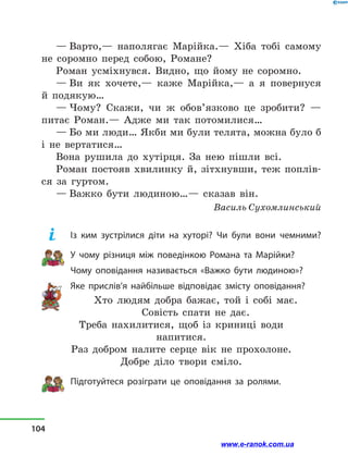 — Варто,— наполягає Марійка.— Хіба тобі самому
не соромно перед собою, Романе?
Роман усміхнувся. Видно, що йому не соромно.
— Ви як хочете,— каже Марійка,— а  я повернуся
й  подякую…
— Чому? Скажи, чи ж обов’язково це зробити?  —
питає Роман.— Адже ми так потомилися…
— Бо ми люди… Якби ми були телята, можна було б
і  не вертатися…
Вона рушила до хутірця. За нею пішли всі.
Роман постояв хвилинку й, зітхнувши, теж поплів-
ся за гуртом.
— Важко бути людиною…— сказав він.
Василь Сухомлинський
Із ким зустрілися діти на хуторі? Чи були вони чемними?
У чому різниця між поведінкою Романа та Марійки?
Чому оповідання називається «Важко бути людиною»?
Яке прислів’я найбільше відповідає змісту оповідання?
Хто людям добра бажає, той і  собі має.
Совість спати не дає.
Треба нахилитися, щоб із  криниці води
напитися.
Раз добром налите серце вік не прохолоне.
Добре діло твори сміло.
Підготуйтеся розіграти це опові­дання за ролями.
104
www.e-ranok.com.ua
 