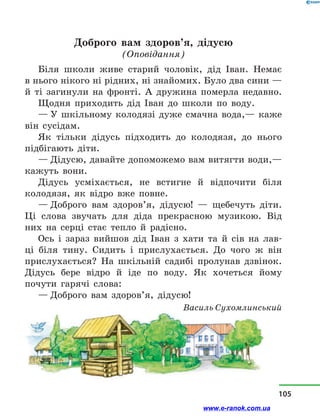 Доброго вам здоров’я, дідусю
(Оповідання)
Біля школи живе старий чоловік, дід Іван. Немає
в нього нікого ні рідних, ні знайомих. Було два сини —
й  ті загинули на фронті. А дружина померла недавно.
Щодня приходить дід Іван до школи по воду.
— У шкільному колодязі дуже смачна вода,— каже
він сусідам.
Як тільки дідусь підходить до колодязя, до нього
підбігають діти.
— Дідусю, давайте допоможемо вам витягти води,—
кажуть вони.
Дідусь усміхається, не встигне й  відпочити біля
колодязя, як відро вже повне.
— Доброго вам здоров’я, дідусю!  — щебечуть діти.
Ці слова звучать для діда прекрасною музикою. Від
них на серці стає тепло й  радісно.
Ось і  зараз вийшов дід Іван з  хати та й  сів на лав-
ці біля тину. Сидить і  прислухається. До чого ж він
прислухається? На шкільній садибі пролунав дзвінок.
Дідусь бере відро й  іде по воду. Як хочеться йому
почути гарячі слова:
— Доброго вам здоров’я, дідусю!
Василь Сухомлинський
105
www.e-ranok.com.ua
 