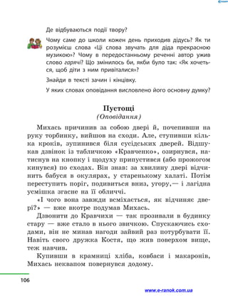 Де відбуваються події твору?
Чому саме до школи кожен день приходив дідусь? Як ти
розумієш слова «Ці слова звучать для діда прекрасною
музикою»? Чому в  передостанньому реченні автор ужив
слово гарячі? Що змінилось би, якби було так: «Як хочеть-
ся, щоб діти з ним привіталися»?
Знайди в  тексті зачин і кінцівку.
У яких словах оповідання висловлено його основну думку?
Пустощі
(Оповідання)
Михась причинив за собою двері й, почепивши на
руку торбинку, вийшов на сходи. Але, ступивши кіль-
ка кроків, зупинився біля сусідських дверей. Відшу-
кав дзвінок із табличкою «Кравченко», озирнувся, на-
тиснув на кнопку і щодуху припустився (або прожогом
кинувся) по сходах. Він знав: за хвилину двері відчи-
нить бабуся в  окулярах, у  старенькому халаті. Потім
переступить поріг, подивиться вниз, угору,— і  лагідна
усмішка згасне на її обличчі.
«І чого вона завжди всміхається, як відчиняє две-
рі?»  — вже вкотре подумав Михась.
Дзвонити до Кравчихи  — так прозивали в  будинку
стару  — вже стало в  нього звичкою. Спускаючись схо-
дами, він не минав нагоди зайвий раз потурбувати її.
Навіть свого дружка Костя, що жив поверхом вище,
теж навчив.
Купивши в  крамниці хліба, ковбаси і  макаронів,
Михась неквапом повернувся додому.
106
www.e-ranok.com.ua
 