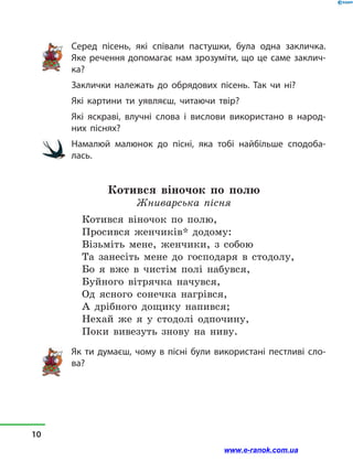 Серед пісень, які співали пастушки, була одна закличка.
Яке речення допомагає нам зрозуміти, що це саме заклич-
ка?
Заклички належать до обрядових пісень. Так чи ні?
Які картини ти уявляєш, читаючи твір?
Які яскраві, влучні слова і  вислови використано в  народ-
них піснях?
Намалюй малюнок до пісні, яка тобі найбільше сподоба-
лась.
Котився віночок по полю
Жниварська пісня
Котився віночок по полю,
Просився женчиків* додому:
Візьміть мене, женчики, з  собою
Та занесіть мене до господаря в  стодолу,
Бо я вже в  чистім полі набувся,
Буйного вітрячка начувся,
Од ясного сонечка нагрівся,
А дрібного дощику напився;
Нехай же я у  стодолі одпочину,
Поки вивезуть знову на ниву.
Як ти думаєш, чому в  пісні були використані пестливі сло-
ва?
10
www.e-ranok.com.ua
 