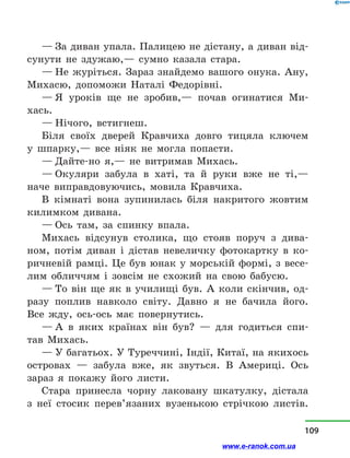 — За диван упала. Палицею не дістану, а диван від-
сунути не здужаю,— сумно казала стара.
— Не журіться. Зараз знайдемо вашого онука. Ану,
Михасю, допоможи Наталі Федорівні.
— Я уроків ще не зробив,— почав огинатися Ми-
хась.
— Нічого, встигнеш.
Біля своїх дверей Кравчиха довго тицяла ключем
у  шпарку,— все ніяк не могла попасти.
— Дайте-но я,— не витримав Михась.
— Окуляри забула в  хаті, та й  руки вже не ті,—
наче виправдовуючись, мовила Кравчиха.
В кімнаті вона зупинилась біля накритого жовтим
килимком дивана.
— Ось там, за спинку впала.
Михась відсунув столика, що стояв поруч з  дива-
ном, потім диван і  дістав невеличку фотокартку в  ко-
ричневій рамці. Це був юнак у морській формі, з весе-
лим обличчям і  зовсім не схожий на свою бабусю.
— То він ще як в  училищі був. А коли скінчив, од-
разу поплив навколо світу. Давно я не бачила його.
Все жду, ось-ось має повернутись.
— А в  яких країнах він був?  — для годиться спи-
тав Михась.
— У багатьох. У Туреччині, Індії, Китаї, на якихось
островах  — забула вже, як звуться. В Америці. Ось
зараз я покажу його листи.
Стара принесла чорну лаковану шкатулку, дістала
з  неї стосик перев’язаних вузенькою стрічкою листів.
109
www.e-ranok.com.ua
 