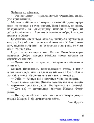 Зайшли до кімнати.
— Ось він, лист,— сказала Наталя Федорівна, якось
уся причаївшись.
Михась вийняв з  конверта складений удвоє арку-
шик, розгорнув і  почав читати. Петро писав, як вони,
повертаючись на Батьківщину, попали в  шторм, як
дві доби не спали… Але все скінчилося добре, і от при-
пливли в  Одесу.
Слухаючи, старенька охкала, витирала хусточкою
сльози, і на обличчі, наче хвилі того неспокійного оке-
ану, ходили зморшки: то зберуться біля рота, то біля
очей, то на лобі…
І раптом хтось подзвонив. Наталя Федорівна стре-
пенулась. Добра, лагідна усмішка знову заграла на
старечому обличчі.
— Може, то він…— зраділа, силкуючись піднятися
з  дивана.
Михась підхопився, випереджаючи стару, і  побіг
відчиняти двері. Але за дверима нікого не було. Лише
легкий шелест ніг долинав з  нижнього поверху.
— Стій!  — гукнув він і  шугонув униз по сходах.
Через кілька хвилин Михась повернувся захеканий,
із червоною правою щокою, без ґудзика на сорочці.
— Хто це?  — нетерпляче спитала Наталя Федо­
рівна.
— Це… це якийсь чоловік помилився квартирою,—
сказав Михась і  сів дочитувати листа.
Олег Буцень
111
www.e-ranok.com.ua
 