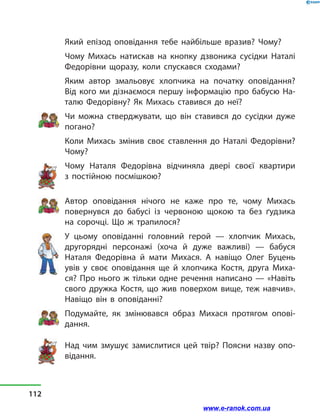 Який епізод оповідання тебе найбільше вразив? Чому?
Чому Михась натискав на кнопку дзвоника сусідки Наталі
Федорівни щоразу, коли спускався сходами?
Яким автор змальовує хлопчика на початку оповідання?
Від  кого ми дізнаємося першу інформацію про бабусю На-
талю Федорівну? Як  Михась ставився до неї?
Чи можна стверджувати, що він ставився до сусідки дуже
погано?
Коли Михась змінив своє ставлення до Наталі Федорівни?
Чому?
Чому Наталя Федорівна відчиняла двері своєї квартири
з  постійною посмішкою?
Автор оповідання нічого не каже про те, чому Михась
повернувся до бабусі із червоною щокою та без ґудзика
на сорочці. Що ж трапилося?
У цьому оповіданні головний герой  — хлопчик Михась,
другорядні персонажі (хоча й дуже важливі)  — бабуся
Наталя Федорівна й  мати Михася. А навіщо Олег Буцень
увів у  своє оповідання ще й  хлопчика Костя, друга Миха-
ся? Про нього ж тільки одне речення написано  — «Навіть
свого дружка Костя, що жив поверхом вище, теж навчив».
Навіщо він в  оповіданні?
Подумайте, як змінювався образ Михася протягом опові-
дання.
Над чим змушує замислитися цей твір? Поясни назву опо-
відання.
112
www.e-ranok.com.ua
 