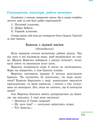 Спостерігаю, аналізую, роблю висновки
Ознайомся з планом, наведеним нижче. Що в ньому потрібно
змінити, щоб за ним було добре переказувати?
1. Поганий хлопчик.
2. Добра бабуся.
3. Гарний хлопчик.
Склади вдома свій план до оповідання Олега Буценя. Підготуй
за ним переказ.
Бджола з  дідової пасіки
(Оповідання)
Біля криниці стояла величезна дубова діжка. Час
від часу в  неї наливали води, щоб нагрівалася на сон-
ці. Щодня Варочка набирала з  діжки літепла*, поли-
вала квіти та вишеньки коло хати.
Варочка зачерпнула води й  несла до палісадника.
Зирк на відеречко, а  там бджола плаває.
Варочка поставила відерце й  почала розглядати
бджолу. Чи скупатись їй захотілось, чи води напи-
тися? Бджола борсалася у  воді, намагалася змахнути
крильцятами, та вони намокли, і  нічого з  тих силку-
вань не виходило. Еге, вона не злетить, ще й потонути
може!
Але Варочка боялася навіть доторкнутися до бджо-
ли: ще вжалить. І тоді вона загукала:
— Дениску-у! Сюди скоріше!
— Ну чого там?  — почулося звідкілясь згори.
— Тут бджола…
113
www.e-ranok.com.ua
 