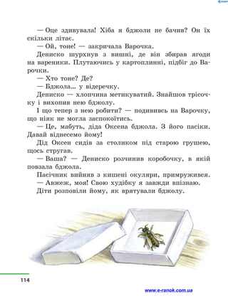 — Оце здивувала! Хіба я бджоли не бачив? Он їх
скільки літає.
— Ой, тоне!  — закричала Варочка.
Дениско шурхнув з  вишні, де він збирав ягоди
на  вареники. Плутаючись у картоплинні, підбіг до Ва-
рочки.
— Хто тоне? Де?
— Бджола… у  відеречку.
Дениско — хлопчина метикуватий. Знайшов трісоч-
ку і  вихопив нею бджолу.
І що тепер з  нею робити?  — подививсь на Варочку,
що ніяк не могла заспокоїтись.
— Це, мабуть, діда Оксена бджола. З його пасіки.
Давай віднесемо йому!
Дід Оксен сидів за столиком під старою грушею,
щось стругав.
— Ваша?  — Дениско розчинив коробочку, в  якій
повзала бджола.
Пасічник вийняв з  кишені окуляри, примружився.
— Авжеж, моя! Свою худібку я завжди впізнаю.
Діти розповіли йому, як врятували бджолу.
114
www.e-ranok.com.ua
 