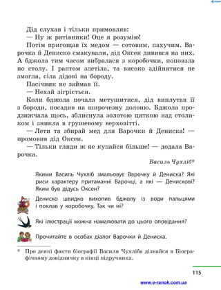 Дід слухав і  тільки примовляв:
— Ну ж рятівники! Оце я розумію!
Потім пригощав їх медом  — сотовим, пахучим. Ва-
рочка й Дениско смакували, дід Оксен дивився на них.
А бджола тим часом вибралася з  коробочки, поповзла
по столу. І раптом злетіла, та високо здійнятися не
змогла, сіла дідові на бороду.
Пасічник не займав її.
— Нехай зігріється.
Коли бджола почала метушитися, дід виплутав її
з  бороди, посадив на широчезну долоню. Бджола про-
дзижчала щось, зблиснула золотою цяткою над столи-
ком і  зникла в  грушевому верховітті.
— Лети та збирай мед для Варочки й  Дениска!  —
промовив дід Оксен.
— Тільки гляди ж не купайся більше! — додала Ва-
рочка.
Василь Чухліб*
Якими Василь Чухліб змальовує Варочку й  Дениска? Які
риси характеру притаманні Варочці, а  які  — Денискові?
Яким був дідусь Оксен?
Дениско швидко вихопив бджолу із води пальцями
і  поклав у  коробочку. Так чи ні?
Які ілюстрації можна намалювати до цього оповідання?
Прочитайте в  особах діалог Варочки й  Дениска.
*	 Про деякі факти біографії Василя Чухліба дізнайся в Біогра-
фічному довідничку в кінці підручника.
115
www.e-ranok.com.ua
 