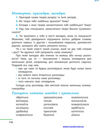 Повторюю, пригадую, вигадую
1. Пригадай назви творів розділу та їхніх авторів.
2. Які твори тебе найбільш вразили? Чому?
3. Епізоди з  яких творів запам’яталися тобі найбільше? Чому?
4. Над чим спонукають замислитися твори Василя Сухомлин-
ського?
5. Чи траплявся у тебе в житті випадок, яким ти пишаєшся?
Можливо, тобі доводилося підтримати когось добрим словом,
ділитися чимось із другом і незнайомою людиною, допомагати
рідним, захищати або навіть рятувати когось.
Чи є на твоїй совісті такий учинок, який не дає тобі спокою
і  досі? Чи вдалося тобі виправити свою помилку?
Про який випадок або вчинок ти можеш або хочеш розпо­
вісти? Уяви, що ти — письменник і пишеш оповідання для
маленьких дітей, наприклад, для вихованців дитячого садочка.
Подумай ось над чим:
•	 про що саме ти будеш розповідати, якою буде назва твого
оповідання;
•	 від чийого імені йтиметься розповідь;
•	 із чого ти почнеш свою розповідь;
•	 чого навчить твоє оповідання.
Склади усну розповідь або виготуй власну маленьку книжку-
саморобку.
Тренуюся читати швидко і правильно
обро5тька
во5гнища
печені5ги
коло5дязь
дрібни5ці
ска5ржиться
прицмо5кував
чека5в
дочека5вся
оточи5в
просича5в
бджола5
нава5житься
посхиля5ли
поверта5лися
щебе5чуть
хо5четься
ді5жка
­
116
www.e-ranok.com.ua
 