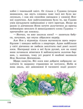 хобот і  тоненький хвіст. От тільки у  Ґудзика (згодом
виявилося, що звуть слоника саме так) все було ма-
лесеньке, і  сам він спокійно вміщався у  кишені Яси-
ної курточки. Але найголовнішим було те, що Ґудзик
умів вигадувати найцікавіші у  світі пригоди. Якщо ви
разом із дівчинкою Ясею хочете долучитися до пригод
неймовірно веселого й  винахідливого слона Ґудзика —
прочитайте цю книжку.
— Ясочко, ти вже заплела коси?  — запитала бабу-
ся, почувши, що онука зібралася надвір.
Але Яся у  відповідь тільки мугикнула щось нероз-
бірливе і  швидко вибігла з  квартири. Адже найбільше
у  світі дівчинка не любила заплітати свої довгі золоті
коси. Насправді коси в  неї були русяві, але на сонці
вони починали мінитися й  виблискувати золотою бар-
вою, і, напевно, тому усі родичі й  знайомі називали
Ясю Золотою Дівчинкою.
Щиро кажучи, Ясі коси вже добряче набридли: за-
плітати їх щоранку страшенно не хотілося. Якби  ж
вона знала, які дивовижні й  таємничі події розпоч­
118
www.e-ranok.com.ua
 