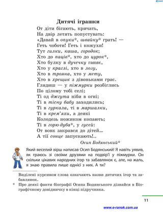 Дитячі іграшки
От діти бігають, кричать,
На двір летять попустувать:
«Давай в  опуки*, швайку* грать! —
Геть чоботи! Геть і  кожухи!
Тут гилки, каша, городок;
Хто до паців*, хто до цурок*,
Хто булку в  дучечку ганяє,
Хто у  краглі, хто в  лозу,
Хто в  трояна, хто у  мету,
Хто в  хрещик з  дівоньками грає.
Глядиш  — у  піжмурки розбіглись
По цілому тобі селі;
Ті од джгута ніби в  огні;
Ті в  тісну бабу заходились;
Ті в  гуркала, ті в  маршалки,
Ті в  крем’яхи, а  деякі
Колодезь ножиком копають;
Ті в  горю-дуба*, у  гусей:
От вовк закрався до дітей…
А тії сонце запускають!..
				 Осип Бодянський*
Який веселий вірш написав Осип Бодянський! Я навіть уявив,
як граюсь зі своїми друзями на по­двір’ї у  піжмурки. Он
скільки цікавих народних ігор та забавлянок є, але, на жаль,
я знаю правила лише однієї з  них. А ти?
	 Виділені курсивом слова означають назви дитячих ігор та за-
бавлянок.
*	 Про деякі факти біографії Осипа Бодянського дізнайся в Біо-
графічному довідничку в кінці підручника.
11
www.e-ranok.com.ua
 