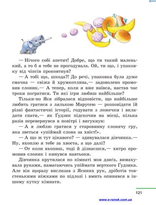 — Нічого собі апетит! Добре, що ти такий малень-
кий, а то б я тебе не прогодувала. Ой, ти що, і упаков-
ку від чіпсів проковтнув?
— А тобі що, шкода?! До речі, упаковка була дуже
смачна  — свіжа й  хрумкотлива,— задоволено промо-
вив слоник.— А тепер, коли я вже наївся, настав час
трохи погратися. Ти які ігри любиш найбільше?
Тільки-но Яся зібралася відповісти, що найбільше
любить гратися з  лялькою Марусею  — розповідати їй
різні фантастичні історії, годувати з  ложечки і  вкла-
дати спати,— як Ґудзик підскочив на місці, кілька
разів перевернувся в  повітрі і  вигукнув:
— А я люблю гратися у  старовинну слонячу гру,
яка зветься «упіймай слона за хвіст!».
— А що ж тут цікавого? — здивувалася дівчинка.—
Ну, вхоплю я тебе за хвоста, а  що далі?
— От коли вхопиш, тоді й  дізнаєшся,— хитро про-
мовив слоник і  кинувся навтьоки.
Дівчинка крутилася по кімнаті мов дзиґа, вимаху-
вала руками, намагаючись упіймати верткого Ґудзика.
Але він щоразу вислизав з  Ясиних рук, дріботів тов-
стенькими ніжками по підлозі і  вмить опинявся в  ін-
шому кутку кімнати.
121
www.e-ranok.com.ua
 