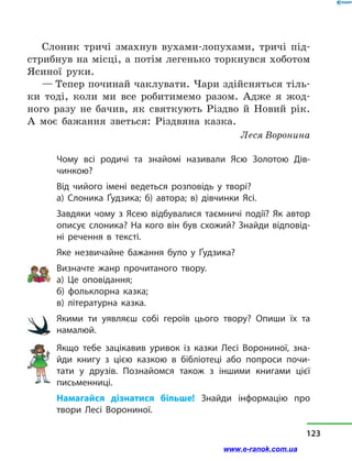Слоник тричі змахнув вухами-лопухами, тричі під-
стрибнув на місці, а потім легенько торкнувся хоботом
Ясиної руки.
— Тепер починай чаклувати. Чари здійсняться тіль-
ки тоді, коли ми все робитимемо разом. Адже я жод-
ного разу не бачив, як святкують Різдво й  Новий рік.
А моє бажання зветься: Різдвяна казка.
Леся Воронина
Чому всі родичі та знайомі називали Ясю Золотою Дів­
чинкою?
Від чийого імені ведеться розповідь у  творі?
а) Слоника Ґудзика; б) автора; в) дівчинки Ясі.
Завдяки чому з  Ясею відбувалися таємничі події? Як автор
описує слоника? На кого він був схожий? Знайди відповід-
ні речення в  тексті.
Яке незвичайне бажання було у  Ґудзика?
Визначте жанр прочитаного твору.
а) Це оповідання;
б) фольклорна казка;
в) літературна казка.
Якими ти уявляєш собі героїв цього твору? Опиши їх та
намалюй.
Якщо тебе зацікавив уривок із  казки Лесі Ворониної, зна-
йди книгу з  цією казкою в  бібліотеці або попроси почи­
тати у  друзів. Познайомся також  з  іншими книгами цієї
письменниці.
Намагайся дізнатися більше! Знайди інформацію про
твори Лесі Ворониної.
123
www.e-ranok.com.ua
 