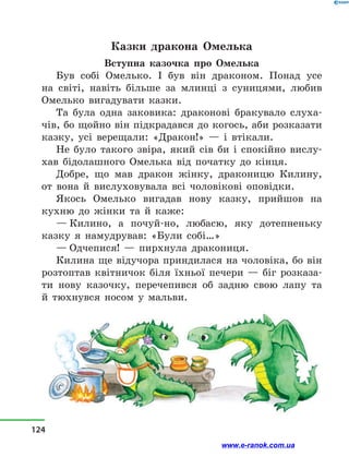 Казки дракона Омелька
Вступна казочка про Омелька
Був собі Омелько. І був він драконом. Понад усе
на світі, навіть більше за млинці з  суницями, любив
Омелько вигадувати казки.
Та була одна заковика: драконові бракувало слуха-
чів, бо щойно він підкрадався до когось, аби розказати
казку, усі верещали: «Дракон!»  — і  втікали.
Не було такого звіра, який сів би і  спокійно вислу-
хав бідолашного Омелька від початку до кінця.
Добре, що мав дракон жінку, драконицю Килину,
от вона й  вислуховувала всі чоловікові оповідки.
Якось Омелько вигадав нову казку, прийшов на
кухню до жінки та й  каже:
— Килино, а  почуй-но, любасю, яку дотепненьку
казку я намудрував: «Були собі…»
— Одчепися!  — пирхнула дракониця.
Килина ще відучора приндилася на чоловіка, бо він
розтоптав квітничок біля їхньої печери  — біг розказа-
ти нову казочку, перечепився об задню свою лапу та
й  тюхнувся носом у  мальви.
124
www.e-ranok.com.ua
 
