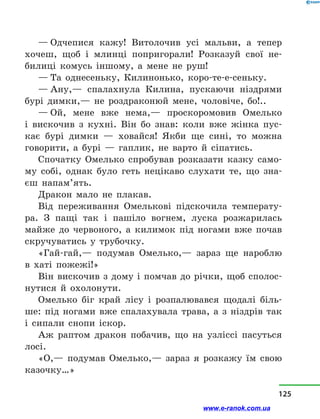 — Одчепися кажу! Витолочив усі мальви, а  тепер
хочеш, щоб і  млинці попригорали! Розказуй свої не-
билиці комусь іншому, а  мене не руш!
— Та однесеньку, Килинонько, коро-те-е-сеньку.
— Ану,— спалахнула Килина, пускаючи ніздрями
бурі димки,— не роздраконюй мене, чоловіче, бо!..
— Ой, мене вже нема,— проскоромовив Омелько
і  вискочив з  кухні. Він бо знав: коли вже жінка пус-
кає бурі димки  — ховайся! Якби ще сині, то можна
говорити, а  бурі  — гаплик, не варто й  сіпатись.
Спочатку Омелько спробував розказати казку само-
му собі, однак було геть нецікаво слухати те, що зна-
єш напам’ять.
Дракон мало не плакав.
Від переживання Омелькові підскочила температу-
ра. З пащі так і  пашіло вогнем, луска розжарилась
майже до червоного, а  килимок під ногами вже почав
скручуватись у  трубочку.
«Гай-гай,— подумав Омелько,— зараз ще нароблю
в  хаті пожежі!»
Він вискочив з дому і  помчав до річки, щоб сполос-
нутися й  охолонути.
Омелько біг край лісу і  розпалювався щодалі біль-
ше: під ногами вже спалахувала трава, а  з  ніздрів так
і  сипали снопи іскор.
Аж раптом дракон побачив, що на узліссі пасуться
лосі.
«О,— подумав Омелько,— зараз я розкажу їм свою
казочку…»
125
www.e-ranok.com.ua
 