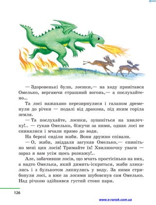 — Здоровенькі були, лосики,— на ходу привітався
Омелько, вергаючи страшний вогонь,— а  послухайте-
но…
Та лосі нажахано перезирнулися і  галапом дреме-
нули до річки  — подалі від дракона, під яким горіла
земля.
— Та послухайте, лосики, зупиніться на хвилеч-
ку!..  — гукав Омелько, біжучи за ними, однак лосі не
спинялися і  мчали прямо до води.
На березі сиділи жаби. Вони дружно співали.
— О, жаби, звіддаля загукав Омелько,— спиніть-
но мені цих лосів! Тримайте їх! Хвилиночку уваги —
зараз я вам усім щось розкажу!..
Але, забачивши лосів, що мчать простісінько на них,
а  надто Омелька, який димить-іскриться, жаби зляка-
лись і  з  булькотом ляпнулись у  воду. За ними стри­
бонули лосі, а  вже за лосями шубовснув сам Омелько.
Над річкою здійнявся густий стовп пари.
126
www.e-ranok.com.ua
 