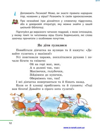 Допоможіть Лесикові! Може, ви знаєте правила народних
ігор, названих у  вірші? Розкажіть їх своїм однокласникам.
Про незнайомі ігри дізнайтеся у  словничку підручника,
або в  довідковій літературі, яку можна знайти у  вашій
шкільній бібліотеці.
Підготуйся до виразного читання: подумай, з якою інтонацією,
у  якому темпі ти читатимеш вірш Осипа Бодянського, які слова
захочеш прочитати з  особливим почуттям.
Як діти гулялися
Повибігали дівчатка на вулицю та й  кажуть: «Да-
вайте гулятись у  маківки!»
Усі повставали парами, поспліталися руками і  по-
чали бігати та співати:
Ой на горі мак, мак,
А в  долині так, так:
Маківочки, голубочки,
Зійдімося до купочки,
Обернімось так, так!
І всі дівчатка повертаються та й  біжать назад.
Коли се й  хлопці прибігають та й  гукають: «Годі
вам бігати! Давайте в  сірого кота гуляти!»
12
www.e-ranok.com.ua
 