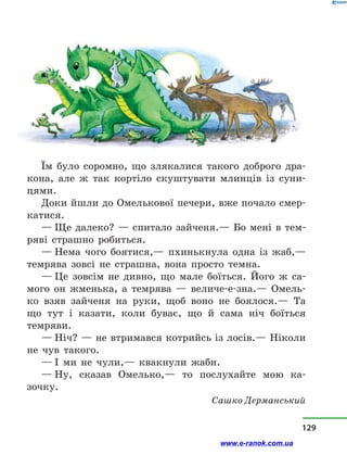 Їм було соромно, що злякалися такого доброго дра-
кона, але ж так кортіло скуштувати млинців із суни-
цями.
Доки йшли до Омелькової печери, вже почало смер-
катися.
— Ще далеко? — спитало зайченя.— Бо мені в тем-
ряві страшно робиться.
— Нема чого боятися,— пхинькнула одна із жаб,—
темрява зовсі не страшна, вона просто темна.
— Це зовсім не дивно, що мале боїться. Його ж са-
мого он жменька, а  темрява  — величе-е-зна.— Омель-
ко взяв зайченя на руки, щоб воно не боялося.— Та
що тут і  казати, коли буває, що й  сама ніч боїться
темряви.
— Ніч? — не втримався котрийсь із лосів.— Ніколи
не чув такого.
— І ми не чули,— квакнули жаби.
— Ну, сказав Омелько,— то послухайте мою ка­
зочку.
Сашко Дерманський
129
www.e-ranok.com.ua
 