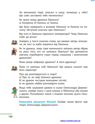 Чи викликали події, описані в  казці, посмішку у  тебе?
Що  саме заставило тебе посміхатись?
Як звали жінку дракона Омелька?
а) Катерина; б) Килина; в) Галина.
Що було кумедного в розмові Омелька та Килини на по-
чатку «Вступної казочки про Омелька»?
Від чого в Омелька піднялася температура? Чому Омелько
побіг до річки?
Знайдіть у тексті казочки слова, що вживає автор, описую-
чи, як лосі та жаби ховалися від Омелька.
Як ти думаєш, чому саме маленького зайчика автор обрав
на роль того, хто не злякався Омелька? Що допомогло
зайчику перебороти страх перед страшним і  величезним
драконом?
Яким автор зображує дракона? А його дружину?
Яким ти уявляєш собі Омелька? Що можна сказати про
його характер?
Про що розповідається в творі?
а) Про те, як звірі боялися дракона;
б) як дракон частував млинцями гостей;
в) як дракон любив розповідати казки.
Якщо тебе зацікавив уривок із казки Олександра Дерман-
ського, знайди книгу з цією казкою в бібліотеці або візьми
у друзів. Познайомся також з іншими книгами цього пись-
менника.
Намагайся дізнатися більше! Знайди цікаві факти про
твори Олександра Дерманського.
130
www.e-ranok.com.ua
 