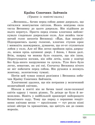 Країна Сонячних Зайчиків
(Уривок із  повісті-казки)
…Веснянка… бачив перед собою дивне дзеркало, що
світилося жовтуватим світлом. Якась невідома сила
тягла Веснянку до цього дзеркала. Він підійшов до
нього впритул. Просто перед очима хлопчика виблис-
кувало гладеньке дзеркальне скло. Але якийсь таєм-
ничий голос шепотів Веснянці: «Йди, йди вперед!»
Підкоряючись цьому голосові, хлопчик ступив крок
і мимохіть зажмурився, думаючи, що от-от стукнеться
лобом у  скло. Але ні! Він легко пройшов крізь дзерка-
ло, немов крізь одчинені двері. І йшов, і  йшов далі.
Втім, навряд чи можна було сказати, що він ішов.
Переступаючи ногами, він ніби летів, плив у  повітрі
без будь-якого напруження та зусиль. Тіло його було
легке, невагоме, як уві сні. Спочатку Веснянка нічого
не міг побачити перед собою. Він рухався в  якомусь
жовтому, золотистому тумані.
Потім цей туман поволі розсіявся і  Веснянка поба-
чив Країну Сонячних Зайчиків.
Хлопчикові здалося, що він потрапив у  величезний
незвичайний квітник.
Ніколи в  житті він не бачив такої сили-силенної
квітів одразу і  таких різних. Та деінде це було й  не-
можливо. Навіть у  найбільшій оранжереї найкращого
ботанічного саду. Тому що поряд з  першими тендіт-
ними квітами весни  — пролісками  — тут росли пізні
осінні айстри та хризантеми, що цвітуть аж до самих
морозів.
131
www.e-ranok.com.ua
 