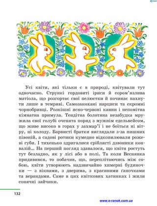 Усі квіти, які тільки є в  природі, квітували тут
одно­часно. Стрункі гордовиті іриси й  сором’язлива
матіола, що розгортає свої пелюстки й  починає пахну-
ти лише в  темряві. Самозакохані нарциси та скромні
чорнобривці. Розкішні ясно-червоні канни і  непомітна
кімнатна примула. Тендітна болотяна незабудка мру-
жила свої голубі оченята поряд з мужнім едельвейсом,
що живе високо в  горах у  захмар’ї і  не боїться ні віт­
ру, ні холоду. Барвисті братки виглядали з-за пишних
півоній, а садові ротики кумедно відкопилювали роже-
ві губи. І тихенько здригалися сріблясті дзвоники кон-
валій… На перший погляд здавалося, що квіти ростуть
тут безладно, як у  лісі або в  полі. Та коли Веснянка
придивився, то побачив, що, переплітаючись між со-
бою, квіти утворюють надзвичайно химерні будиноч-
ки — з  вікнами, з  дверима, з  красивими ґаночками
та верандами. Саме в  цих квіткових хатинках і  жили
сонячні зайчики.
132
www.e-ranok.com.ua
 