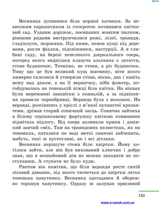 Веснянка зупинився біля першої хатинки. За не-
високим парканчиком із стокроток починався квітко-
вий сад. Уздовж доріжок, посипаних жовтим пилком,
рівними рядами виструнчилися рожі, лілеї, троянди,
гладіолуси, жоржини. Під ними, немов кущі під дере-
вами, росли фіалки, підсніжники, настурції. А в  гли-
бині саду, на березі невеликого дзеркального озера,
посеред якого виднілася плавуча альтанка з  латаття,
стояв будиночок. Точніше, не стояв, а  ріс будиночок.
Тому що це був великий кущ жасмину, віти якого
химерно сплелися й утворили стіни, вікна, дах і навіть
вежу над дахом, а  на її вершечку, ніби флюгер, по-
гойдувалась на тоненькій ніжці біла квітка. На вікнах
були мереживні занавіски з  конвалій, а  за підвікон-
ня правили чорнобривці. Веранда була з  волошок. На
веран­ді, розсівшись у кріслі з м’якої пухнастої хризан-
теми, дрімав старий сонячний заєць. Сонячна зайчиха
в  білому серпанковому фартушку квіткою конюшини
підмітала підлогу. Від озера долинали крики і  дзвін-
кий заячий сміх. Там на трояндових пелюстках, як на
човниках, каталися по воді меткі сонячні зайченята,
мабуть, такі ж пустотливі, як і  всі дітлахи.
Веснянка нерішуче стояв біля хвіртки. Йому хо-
тілося зайти, але він був вихований хлопчик і  добре
знав, що в  незнайомий дім не можна заходити не по-
стукавши. А стукати не було куди.
Раптом він помітив, що біля веранди росте синій
лісовий дзвоник, від якого тягнеться до хвіртки легка
тоненька павутинка. Веснянка здогадався й  обереж-
но торкнув павутинку. Одразу ж залунав приємний
133
www.e-ranok.com.ua
 