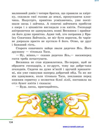 малиновий дзвін і чотири братки, що правили за хвірт-
ку, схилили свої голови до землі, пропускаючи хлоп-
чика. Назустріч, привітно усміхаючись, уже поспі-
шали заєць і  зайчиха. А сонячні зайченята прибігли
з  озера і  з  цікавістю виглядали з-за квітів. Господарі
анітрошечки не здивувались появі Веснянки і  прийня-
ли його дуже привітно. Адже той, хто потрапив у Кра-
їну Сонячних Зайчиків, не міг бути ворогом, бо чарів-
не дзеркало просто не пустило б його. Отже, це друг
і  бажаний гість.
Старого сонячного зайця звали дядечко Ясь. Його
дружину  — тітонька Тася.
— Ну, жінко,— сказав дядечко Ясь,— насамперед
гостя треба почастувати.
Веснянка не став відмовлятися. По-перше, щоб не
образити господарів, а  по-друге, тому що добре-таки
зголоднів. Сидячи на дуже м’якій і  зручній хризанте-
мі, він уже смакував наперед добрячий обід. Та як же
він здивувався, коли тітонька Тася, поклавши перед
кожним серветку з  пелюстки білої лілії, поставила на
стіл букет квітів і  сказала:
— Будь ласка, пригощайтесь.
134
www.e-ranok.com.ua
 