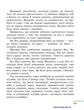 Веснянка розгублено закліпав очима, не бачачи,
чим тут можна пригоститися. А зайчики вибрали собі
з  букета по квітці й  почали нюхати, прицмокуючи від
задоволення. Веснянці нічого не залишалося, як зро-
бити те саме. І він ще більше здивувався, коли відчув,
що це одразу почало втамовувати голод. Нюхати квіти
було дуже смачно і  поживно.
Виявилося, що сонячні зайчики харчуються тільки
запахом квітів. І той, хто потрапляє до них у  країну,
теж переходить на таке харчування.
Це був дивний, незвичайний обід: на перше — гост­
ра пряна гвоздика, на друге  — жасмин, на третє  —
солодка медунка.
Жасмин був улюбленою стравою дядечка Яся. Всі
називали дядечка страшенним ласуном. Він міг виню-
хати одразу десять квіток жасмину. Тому-то дядечко
Ясь і  будинок собі зростив жасминовий.
По обіді дядечко Ясь повів Веснянку в  сад. Він по-
казував йому різні дивовижні квіти, розповідав, чим
вони славні, де й  коли цвітуть, від яких хвороб ліку-
ють людей і таке інше. Це було дуже цікаво, і Веснян-
ка уважно слухав.
Так розмовляючи, вони підійшли до великої пишної
клумби, що була в  центрі саду. Тісним кільцем оточу-
ючи квітку, що росла посередині, виструнчились тут,
ніби в  почесній варті, бородаті червоноголові канни,
красені півники, маки, тюльпани. І навіть пихаті нар­
циси схиляли свої гордовиті голови перед тією квіт-
кою. А посередині клумби росла… маленька звичайна
жовта кульбабка.
135
www.e-ranok.com.ua
 
