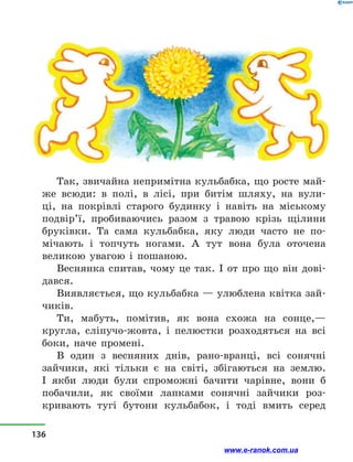 Так, звичайна непримітна кульбабка, що росте май-
же всюди: в  полі, в  лісі, при битім шляху, на вули-
ці, на покрівлі старого будинку і  навіть на міському
подвір’ї, пробиваючись разом з  травою крізь щілини
бруківки. Та сама кульбабка, яку люди часто не по-
мічають і  топчуть ногами. А тут вона була оточена
великою увагою і  пошаною.
Веснянка спитав, чому це так. І от про що він дові­
дався.
Виявляється, що кульбабка — улюблена квітка зай-
чиків.
Ти, мабуть, помітив, як вона схожа на сонце,—
кругла, сліпучо-жовта, і  пелюстки розходяться на всі
боки, наче промені.
В один з  весняних днів, рано-вранці, всі сонячні
зайчики, які тільки є на світі, збігаються на землю.
І  якби люди були спроможні бачити чарівне, вони б
побачили, як своїми лапками сонячні зайчики роз-
кривають тугі бутони кульбабок, і  тоді вмить серед
136
www.e-ranok.com.ua
 