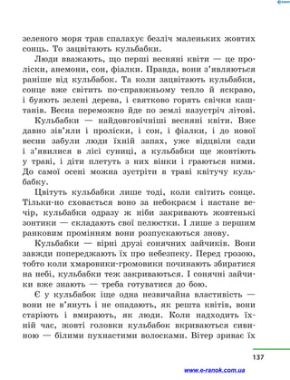 зеленого моря трав спалахує безліч маленьких жовтих
сонць. То зацвітають кульбабки.
Люди вважають, що перші весняні квіти  — це про-
ліски, анемони, сон, фіалки. Правда, вони з’являються
раніше від кульбабок. Та коли зацвітають кульбабки,
сонце вже світить по-справжньому тепло й  яскраво,
і  буяють зелені дерева, і  святково горять свічки каш­
танів. Весна переможно йде по землі назустріч літові.
Кульбабки  — найдовговічніші весняні квіти. Вже
давно зів’яли і  проліски, і  сон, і  фіалки, і  до нової
весни забули люди їхній запах, уже відцвіли сади
і  з’явилися в  лісі суниці, а  кульбабки ще жовтіють
у  траві, і  діти плетуть з  них вінки і  граються ними.
До самої осені можна зустріти в  траві квітучу куль-
бабку.
Цвітуть кульбабки лише тоді, коли світить сонце.
Тільки-но сховається воно за небокраєм і  настане ве-
чір, кульбабки одразу ж ніби закривають жовтенькі
зонтики — складають свої пелюстки. І лише з першим
ранковим промінням вони розпускаються знову.
Кульбабки  — вірні друзі сонячних зайчиків. Вони
завжди попереджають їх про небезпеку. Перед грозою,
тобто коли хмаровики-громовики починають збиратися
на небі, кульбабки теж закриваються. І сонячні зайчи-
ки вже знають  — треба готуватися до бою.
Є у  кульбабок іще одна незвичайна властивість —
вони не в’януть і  не опадають, як решта квітів, вони
старіють і  вмирають, як люди. Коли надходить їх­
ній час, жовті головки кульбабок вкриваються сиви-
ною — білими пухнастими волосками. Вітер зриває їх
137
www.e-ranok.com.ua
 