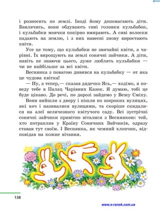 і  розносить по землі. Іноді йому допомагають діти.
Бавлячись, вони обдувають сиві головки кульбабок,
і  кульбабки мовчки покірно вмирають. А сиві волоски
падають на землю, і  з  них навесні знову виростають
квіти.
Усе це тому, що кульбабки не звичайні квіти, а  ча-
рівні. Їх вирощують на землі сонячні зайчики. А діти,
навіть не знаючи цього, дуже люблять кульбабки  —
чи не найбільше за всі квіти.
Веснянка з повагою дивився на кульбабку — от яка
це чудова квітка!
— Ну, а тепер,— сказав дядечко Ясь,— ходімо, я по-
веду тебе в  Палац Чарівних Казок. Я думаю, тобі це
буде цікаво. До речі, по дорозі зайдемо у  Вежу Сміху.
Вони вийшли з двору і пішли по широких вулицях,
які хоч і  називалися вулицями, та скоріше скидали-
ся на алеї величезного квітучого саду. Всі зустрічні
сонячні зайчики привітно віталися з  Веснянкою: той,
хто потрапляв у  Країну Сонячних Зайчиків, одразу
ставав тут своїм. І Веснянка, як чемний хлопчик, від-
повідав на кожне вітання.
138
www.e-ranok.com.ua
 