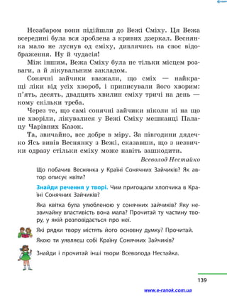Незабаром вони підійшли до Вежі Сміху. Ця Вежа
всередині була вся зроблена з кривих дзеркал. Веснян-
ка мало не луснув од сміху, дивлячись на своє відо-
браження. Ну й  чудасія!
Між іншим, Вежа Сміху була не тільки місцем роз-
ваги, а  й лікувальним закладом.
Сонячні зайчики вважали, що сміх  — найкра-
щі ліки від усіх хвороб, і  приписували його хворим:
п’ять, десять, двадцять хвилин сміху тричі на день  —
кому скільки треба.
Через те, що самі сонячні зайчики ніколи ні на що
не хворіли, лікувалися у  Вежі Сміху мешканці Пала-
цу Чарівних Казок.
Та, звичайно, все добре в  міру. За півгодини дядеч-
ко Ясь вивів Веснянку з Вежі, сказавши, що з незвич-
ки одразу стільки сміху може навіть зашкодити.
Всеволод Нестайко
Що побачив Веснянка у  Країні Сонячних Зайчиків? Як ав-
тор описує квіти?
Знайди речення у творі. Чим пригощали хлопчика в Кра-
їні Сонячних Зайчиків?
Яка квітка була улюбленою у  сонячних зайчиків? Яку не-
звичайну властивість вона мала? Прочитай ту частину тво-
ру, у  якій розповідається про неї.
Які рядки твору містять його основну думку? Прочитай.
Якою ти уявляєш собі Країну Сонячних Зайчиків?
Знайди і прочитай інші твори Всеволода Нестайка.
139
www.e-ranok.com.ua
 