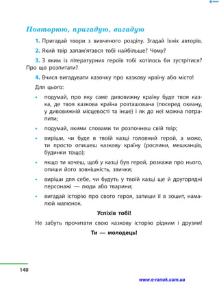 Повторюю, пригадую, вигадую
1. Пригадай твори з  вивченого розділу. Згадай їхніх авторів.
2. Який твір запам’ятався тобі найбільше? Чому?
3. З яким із літературних героїв тобі хотілось би зустрітися?
Про що розпитати?
4. Вчися вигадувати казочку про казкову країну або місто!
Для цього:
•	 подумай, про яку саме дивовижну країну буде твоя каз-
ка, де твоя казкова країна розташована (посеред океану,
у  дивовижній місцевості та інше) і  як до неї можна потра-
пити;
•	 подумай, якими словами ти розпочнеш свій твір;
•	 виріши, чи буде в  твоїй казці головний герой, а може,
ти просто опишеш казкову країну (рослини, мешканців,
будинки тощо);
•	 якщо ти хочеш, щоб у казці був герой, розкажи про нього,
опиши його зовнішність, звички;
•	 виріши для себе, чи будуть у  твоїй казці ще й  другорядні
персонажі — люди або тварини;
•	 вигадай історію про свого героя, запиши її в  зошит, нама-
люй малюнок.
Успіхів тобі!
Не забуть прочитати свою казкову історію рідним і друзям!
Ти  — молодець!
140
www.e-ranok.com.ua
 