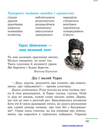 Тренуюся читати швидко і правильно
ґу5дзик
драко5н
драко5ниця
дзе5ркало
конюши5на
пелю5стка
вибли5скувати
розпочну5ться
роздивля5тися
зачепи5лася
ви5плутатися
здивува5лася
вереща5ли
сту5кнеться
розсі5явся
харчу5ються
попереджа5ють
в’я5нуть
Тарас Шевченко  —
наш великий поет
Ти нам залишив прагнення високі,
Шляхи священні, по яких іти.
Твого сумління й мужності уроки
Ми бережем і будем берегти.
Микола Палієнко
Дід і  малий Тарас
— Діду, дідусю, розкажіть про козаків, про неволь-
ників, про гайдамаків*,— просив хлопчина.
Дідусь усміхнувся. Руку поклав на ясну голівку вну-
ка й  став розказувати. А Тарас слухав, слухав. Очей
із діда не зводив, кожне слово пильно ловив. Дарма,
що чув це вже в  десятий раз. Запалювалися вогником
його очі й сяяло радощами личко, як дідусь розказував
про славні походи козаків, про їхні бої з  бусурмана-
ми*. Серце жаль стискав, як дід оповідав про неволь-
ників, що каралися в  турецьких кайданах. Гордощі
141
www.e-ranok.com.ua
 