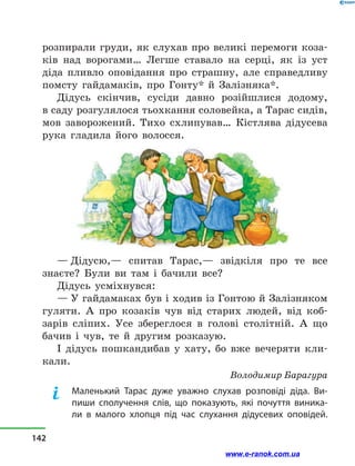 розпирали груди, як слухав про великі перемоги коза-
ків над ворогами… Легше ставало на серці, як із уст
діда пливло оповідання про страшну, але справедливу
помсту гайдамаків, про Гонту* й  Залізняка*.
Дідусь скінчив, сусіди давно розійшлися додому,
в саду розгулялося тьохкання соловейка, а Тарас сидів,
мов заворожений. Тихо схлипував… Кістлява дідусева
рука гладила його волосся.
— Дідусю,— спитав Тарас,— звідкіля про те все
знаєте? Були ви там і  бачили все?
Дідусь усміхнувся:
— У гайдамаках був і ходив із Гонтою й Залізняком
гуляти. А про козаків чув від старих людей, від коб-
зарів сліпих. Усе збереглося в  голові столітній. А  що
бачив і  чув, те й  другим розказую.
І дідусь пошкандибав у  хату, бо вже вечеряти кли-
кали.
Володимир Барагура
Маленький Тарас дуже уважно слухав розповіді діда. Ви-
пиши сполучення слів, що показують, які почуття виника-
ли в  малого хлопця під час слухання дідусевих оповідей.
142
www.e-ranok.com.ua
 