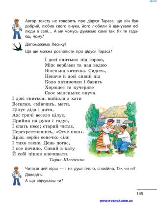 Автор тексту не говорить про дідуся Тараса, що він був
добрий, любив свого внука, його любили й  шанували всі
люди в  селі… А ми чомусь думаємо саме так. Як ти гада-
єш, чому?
Допоможемо Лесику!
Що ще можна розповісти про дідуся Тараса?
І досі сниться: під горою,
Між вербами та над водою
Біленька хаточка. Сидить,
Неначе й досі сивий дід
Коло хатиночки і бавить
Хорошеє та кучеряве
Своє маленькеє внуча.
І досі сниться: вийшла з хати
Веселая, сміючись, мати,
Цілує діда і дитя,
Аж тричі весело цілує,
Прийма на руки і годує,
І спать несе; старий читає,
Перехрестившись, «Отче наш».
Крізь верби сонечко сіяє
І тихо гасне. День погас,
І все почило. Сивий в хату
Й собі пішов опочивати.
Тарас Шевченко
Читаєш цей вірш — і  на душі тепло, спокійно. Так чи ні?
Доведіть.
А що відчуваєш ти?
143
www.e-ranok.com.ua
 