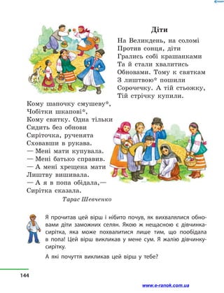 Діти
На Великдень, на соломі
Против сонця, діти
Грались собі крашанками
Та й  стали хвалитись
Обновами. Тому к святкам
З лиштвою* пошили
Сорочечку. А тій стьожку,
Тій стрічку купили.
Кому шапочку смушеву*,
Чобітки шкапові*,
Кому свитку. Одна тільки
Сидить без обнови
Сиріточка, рученята
Сховавши в  рукава.
— Мені мати купувала.
— Мені батько справив.
— А мені хрещена мати
Лиштву вишивала.
— А я в  попа обідала,—
Сирітка сказала.
Тарас Шевченко
Я прочитав цей вірш і нібито почув, як вихвалялися обно-
вами діти заможних селян. Якою ж нещасною є дівчинка-
сирітка, яка може похвалитися лише тим, що пообідала
в  попа! Цей вірш викликав у  мене сум. Я жалію дівчинку-
сирітку.
А які почуття викликав цей вірш у  тебе?
144
www.e-ranok.com.ua
 