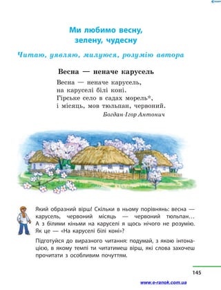 Ми любимо весну,
зелену, чудесну
Читаю, уявляю, милуюся, розумію автора
Весна  — неначе карусель
Весна  — неначе карусель,
на каруселі білі коні.
Гірське село в  садах морель*,
і місяць, мов тюльпан, червоний.
Богдан-Ігор Антонич
Який образний вірш! Скільки в  ньому порівнянь: весна  —
карусель, червоний місяць  — червоний тюльпан…
А  з  білими кіньми на каруселі я щось нічого не розумію.
Як це  — «На каруселі білі коні»?
Підготуйся до виразного читання: подумай, з  якою інтона-
цією, в  якому темпі ти читатимеш вірш, які слова захочеш
прочитати з  особливим почуттям.
145
www.e-ranok.com.ua
 