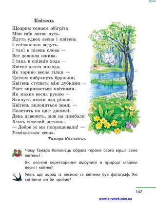 Квітень
Щедрим сонцем обігріта
Між гаїв лягає путь.
Йдуть удвох весна і  квітень
І співаночки ведуть.
І такі в  пісень слова —
Все довкола ожива.
І така в  співців хода —
Квітне далеч молода.
Як торкне весна гілки —
Цвітом вибухнуть бруньки;
Квітень ступить між дубками —
Ряст вкривається квітками.
Як махне весна рукою —
Злинуть птахи над рікою.
Квітень вклониться землі —
Полетять на цвіт джмелі.
День дзвенить, мов на цимбали
Хтось веселий витина…
— Добре ж ми попрацювали! —
Усміхається весна.
Тамара Коломієць
Чому Тамара Коломієць обрала героєм свого вірша саме
квітень?
Які весняні перетворення відбулися в  природі завдяки
весні і  квітню?
Уяви, що поряд із весною та квітнем був фотограф. Які
світлини він би зробив?
147
www.e-ranok.com.ua
 