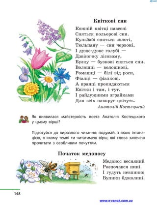 Квіткові сни
Кожній квітці навесні
Сняться кольорові сни.
Кульбабі сняться золоті,
Тюльпану  — сни червоні,
І дуже-дуже голубі —
Дзвіночку лісовому,
Бузку  — бузкові сняться сни,
Волошці  — волошкові,
Ромашці  — білі від роси,
Фіалці  — фіалкові.
А вранці прокидаються
Квітки і  там, і  тут.
І райдужними зграйками
Для всіх навкруг цвітуть.
Анатолій Костецький
Як виявилася майстерність поета Анатолія Костецького
у  цьому вірші?
Підготуйся до виразного читання: подумай, з  якою інтона-
цією, в  якому темпі ти читатимеш вірш, які слова захочеш
прочитати з  особливим почуттям.
Початок медоносу
Медонос весняний
Розпочався нині.
І гудуть невпинно
Вулики бджолині.
148
www.e-ranok.com.ua
 