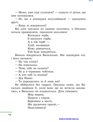 — Може, вже годі гулятися? — кажуть ті дітки, що
вже потомилися.
— Ні, ще в  піжмурки погуляймося!  — одказують
другі.
— Кому ж жмуриться?
Всі діти поклали по одному пальчику, а  Оксанка
почала примовляти, торкаючи пальчики:
Котилася торба
З високого горба,
А в  тій торбі —
Хліб, паляниця,
Кому доведеться,
Той буде жмуриться.
Випало жмуриться Василькові. Він зажмурив очі,
і  його питають:
— На чім стоїш?
— На шпильках.
— Чому тебе не колють?
— Бо я в  червоних чобітках.
— А хто тобі їх пошив?
— Дід Панас.
— То перекрутись та й  лови нас!
Не обійшлося без сварки. Оксанка каже, що Ва-
силько знайшов її, коли вона ще не встигла захова-
тись, а  Василько не згоджується. Діти співають:
Мир миром,
Пироги з  сиром,
Вареники в  маслі,
Ми дружечки красні,—
Поцілуймося!
14
www.e-ranok.com.ua
 