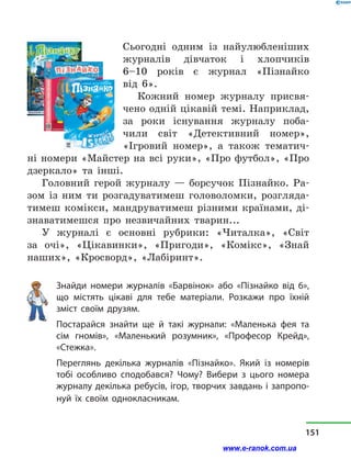 Сьогодні одним із найулюбле­ніших
журналів дівчаток і хлоп­чиків
6–10  років є журнал «Пізнайко
від  6».
Кожний номер журналу присвя-
чено одній цікавій темі. Наприклад,
за роки існування журналу поба-
чили світ «Детективний номер»,
«Ігровий номер», а також тематич-
ні номери «Майстер на всі руки», «Про футбол», «Про
дзеркало» та інші.
Головний герой журналу  — борсучок Пізнайко. Ра-
зом із ним ти розгадуватимеш головоломки, розгляда-
тимеш комікси, мандруватимеш різними країнами, ді-
знаватимешся про незвичайних тварин...
У журналі є основні рубрики: «Читалка», «Світ
за  очі», «Цікавинки», «Пригоди», «Комікс», «Знай
наших», «Кросворд», «Лабіринт».
Знайди номери журналів «Барвінок» або «Пізнайко від 6»,
що містять цікаві для тебе матеріали. Розкажи про їхній
зміст своїм друзям.
Постарайся знайти ще й такі журнали: «Маленька фея та
сім гномів», «Маленький розумник», «Професор Крейд»,
«Стежка».
Переглянь декілька журналів «Пізнайко». Який із номерів
тобі особливо сподобався? Чому? Вибери з цього номера
журналу декілька ребусів, ігор, творчих завдань і запропо-
нуй їх своїм однокласникам.
151
www.e-ranok.com.ua
 