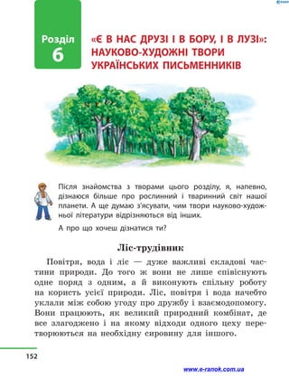 «Є В НАС ДРУЗІ І В БОРУ, І  В  ЛУЗІ»:
НАУКОВО-ХУДОЖНІ ТВОРИ
УКРАЇНСЬКИХ ПИСЬМЕННИКІВ
Після знайомства з  творами цього розділу, я, напевно,
дізнаюся більше про рослинний і  тваринний світ нашої
планети. А ще думаю з’ясувати, чим твори науково-худож-
ньої літератури відрізняються від інших.
А про що хочеш дізнатися ти?
Ліс-трудівник
Повітря, вода і  ліс  — дуже важливі складові час-
тини природи. До того ж вони не лише співіснують
одне поряд з  одним, а  й виконують спільну роботу
на користь усієї природи. Ліс, повітря і  вода начебто
уклали між собою угоду про дружбу і взаємодопомогу.
Вони працюють, як великий природний комбінат, де
все злагоджено і  на якому відходи одного цеху пере-
творюються на необхідну сировину для іншого.
Розділ
6
152
www.e-ranok.com.ua
 